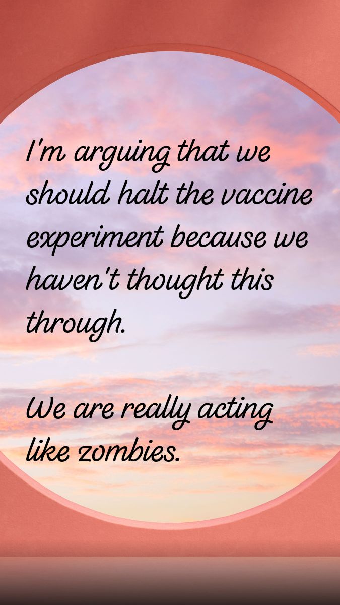 I'm arguing we should halt the vaccine experiment because we really havn't thought this through.  We're really acting like zombies.
