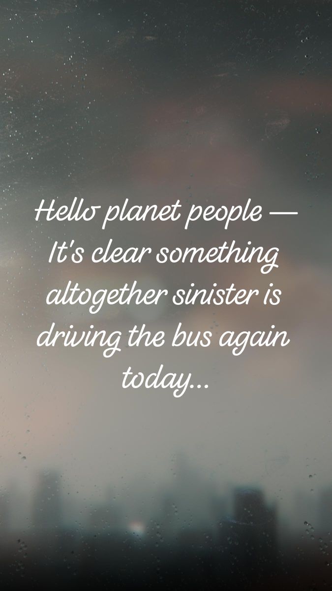 Hello planet people -- It's clear something altogether sinister is driving the bus again today...